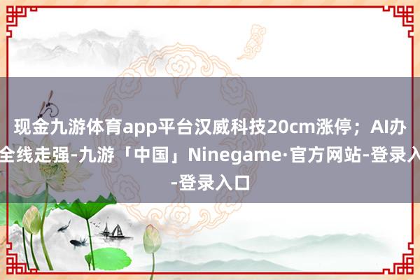 现金九游体育app平台汉威科技20cm涨停；AI办法全线走强-九游「中国」Ninegame·官方网站-登录入口