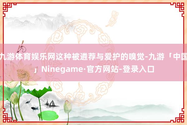 九游体育娱乐网这种被遴荐与爱护的嗅觉-九游「中国」Ninegame·官方网站-登录入口