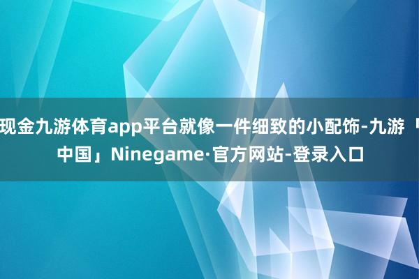 现金九游体育app平台就像一件细致的小配饰-九游「中国」Ninegame·官方网站-登录入口