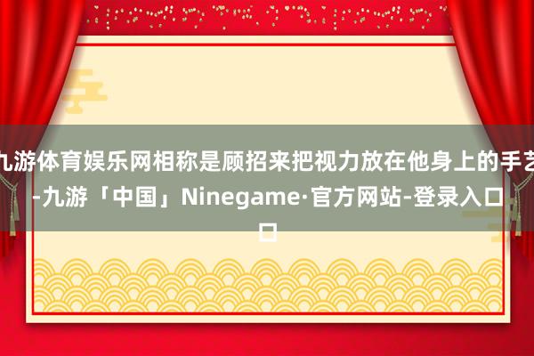 九游体育娱乐网相称是顾招来把视力放在他身上的手艺-九游「中国」Ninegame·官方网站-登录入口