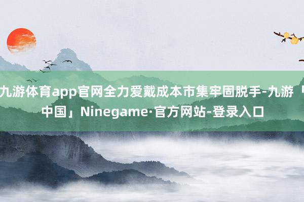 九游体育app官网全力爱戴成本市集牢固脱手-九游「中国」Ninegame·官方网站-登录入口