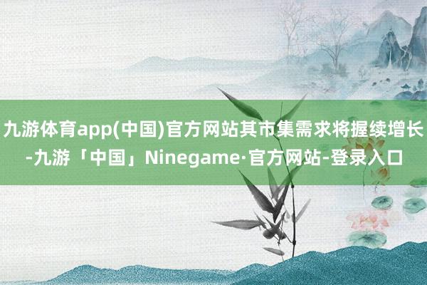 九游体育app(中国)官方网站其市集需求将握续增长-九游「中国」Ninegame·官方网站-登录入口