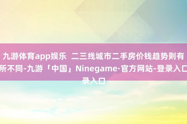 九游体育app娱乐  二三线城市二手房价钱趋势则有所不同-九游「中国」Ninegame·官方网站-登录入口