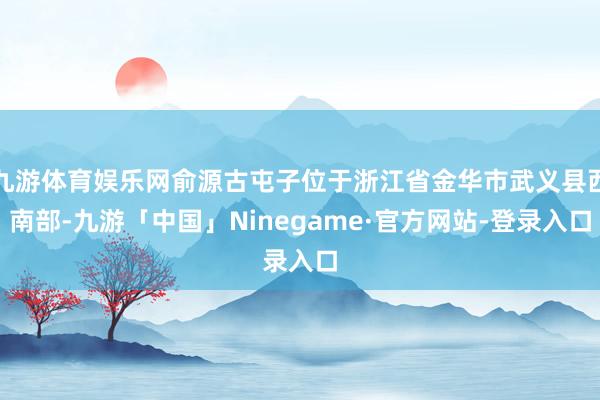 九游体育娱乐网俞源古屯子位于浙江省金华市武义县西南部-九游「中国」Ninegame·官方网站-登录入口