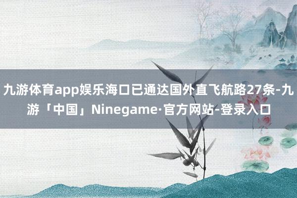 九游体育app娱乐海口已通达国外直飞航路27条-九游「中国」Ninegame·官方网站-登录入口