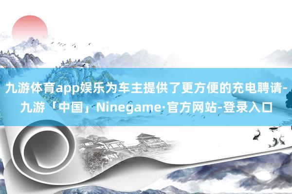 九游体育app娱乐为车主提供了更方便的充电聘请-九游「中国」Ninegame·官方网站-登录入口