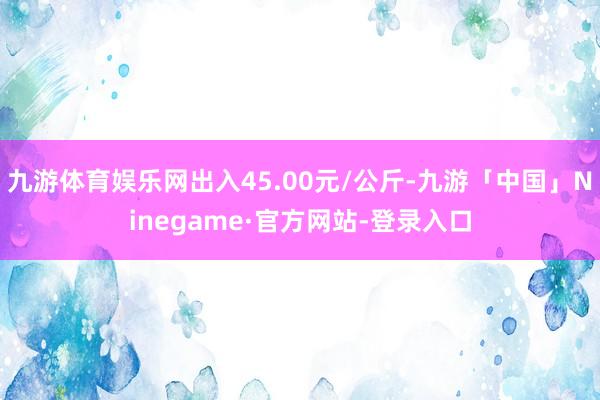 九游体育娱乐网出入45.00元/公斤-九游「中国」Ninegame·官方网站-登录入口