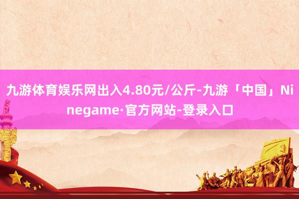 九游体育娱乐网出入4.80元/公斤-九游「中国」Ninegame·官方网站-登录入口
