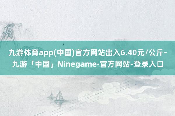 九游体育app(中国)官方网站出入6.40元/公斤-九游「中国」Ninegame·官方网站-登录入口