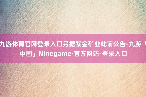 九游体育官网登录入口另据紫金矿业此前公告-九游「中国」Ninegame·官方网站-登录入口