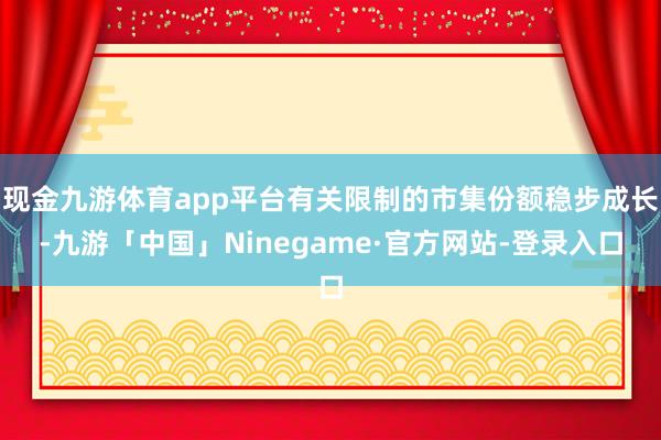 现金九游体育app平台有关限制的市集份额稳步成长-九游「中国」Ninegame·官方网站-登录入口