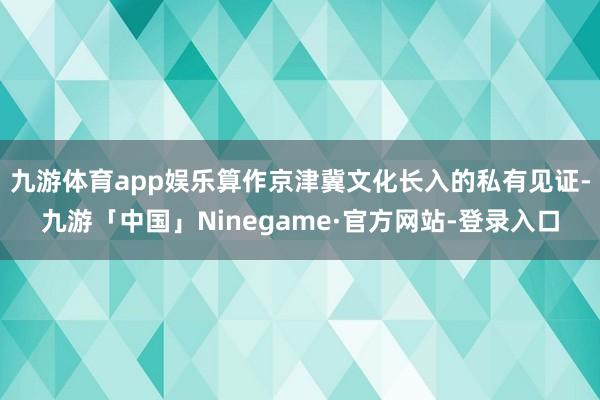 九游体育app娱乐算作京津冀文化长入的私有见证-九游「中国」Ninegame·官方网站-登录入口