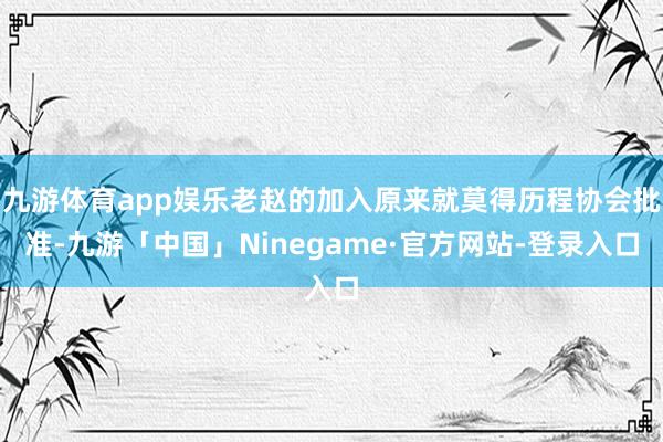 九游体育app娱乐老赵的加入原来就莫得历程协会批准-九游「中国」Ninegame·官方网站-登录入口