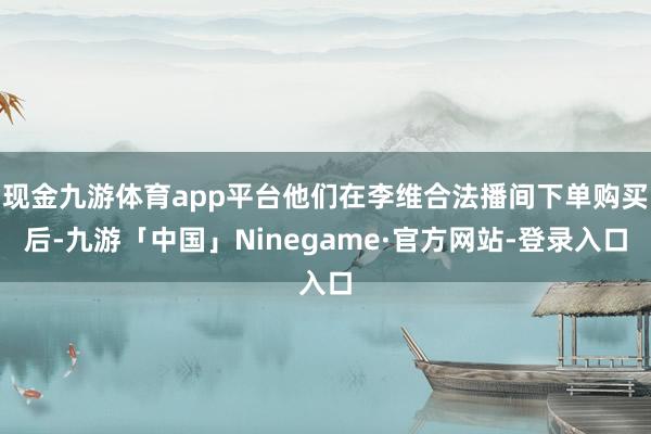现金九游体育app平台他们在李维合法播间下单购买后-九游「中国」Ninegame·官方网站-登录入口