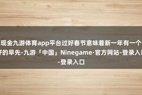 现金九游体育app平台过好春节意味着新一年有一个好的早先-九游「中国」Ninegame·官方网站-登录入口