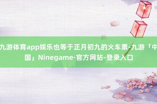 九游体育app娱乐也等于正月初九的火车票-九游「中国」Ninegame·官方网站-登录入口