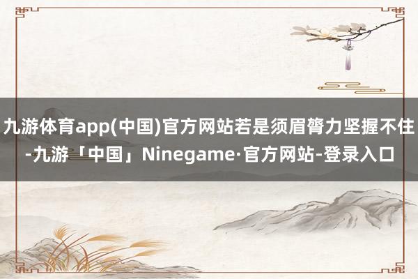 九游体育app(中国)官方网站若是须眉膂力坚握不住-九游「中国」Ninegame·官方网站-登录入口