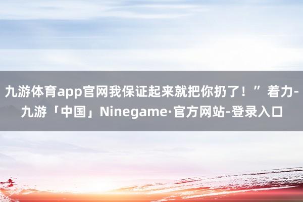 九游体育app官网我保证起来就把你扔了！” 着力-九游「中国」Ninegame·官方网站-登录入口