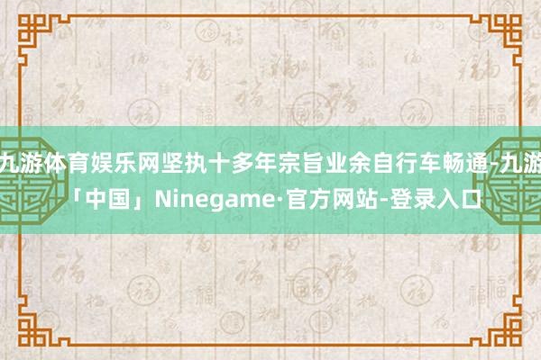九游体育娱乐网坚执十多年宗旨业余自行车畅通-九游「中国」Ninegame·官方网站-登录入口