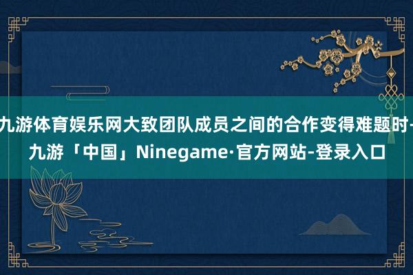 九游体育娱乐网大致团队成员之间的合作变得难题时-九游「中国」Ninegame·官方网站-登录入口