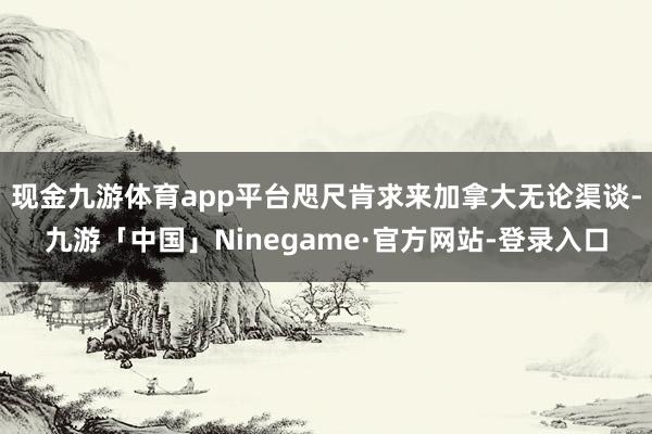 现金九游体育app平台咫尺肯求来加拿大无论渠谈-九游「中国」Ninegame·官方网站-登录入口