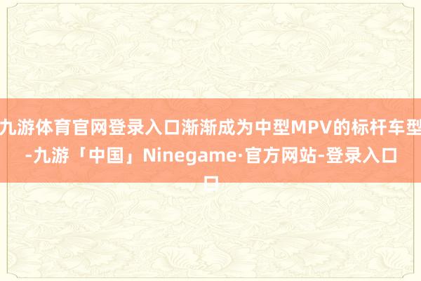 九游体育官网登录入口渐渐成为中型MPV的标杆车型-九游「中国」Ninegame·官方网站-登录入口