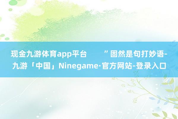现金九游体育app平台        ”固然是句打妙语-九游「中国」Ninegame·官方网站-登录入口