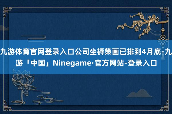 九游体育官网登录入口公司坐褥策画已排到4月底-九游「中国」Ninegame·官方网站-登录入口