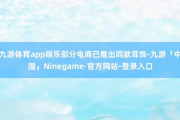 九游体育app娱乐部分电商已推出同款耳饰-九游「中国」Ninegame·官方网站-登录入口