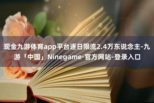 现金九游体育app平台逐日限流2.4万东说念主-九游「中国」Ninegame·官方网站-登录入口