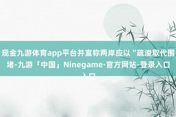 现金九游体育app平台并宣称两岸应以“疏浚取代围堵-九游「中国」Ninegame·官方网站-登录入口