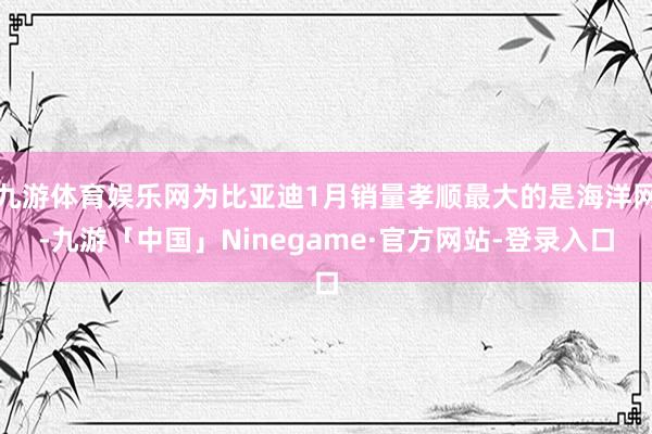 九游体育娱乐网为比亚迪1月销量孝顺最大的是海洋网-九游「中国」Ninegame·官方网站-登录入口