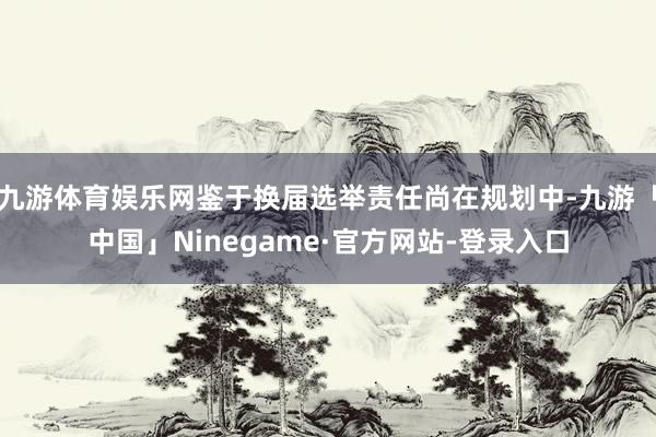 九游体育娱乐网鉴于换届选举责任尚在规划中-九游「中国」Ninegame·官方网站-登录入口