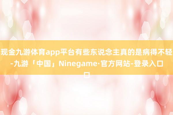 现金九游体育app平台有些东说念主真的是病得不轻-九游「中国」Ninegame·官方网站-登录入口