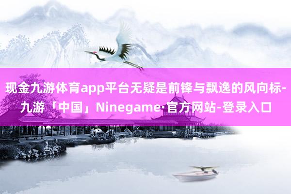 现金九游体育app平台无疑是前锋与飘逸的风向标-九游「中国」Ninegame·官方网站-登录入口