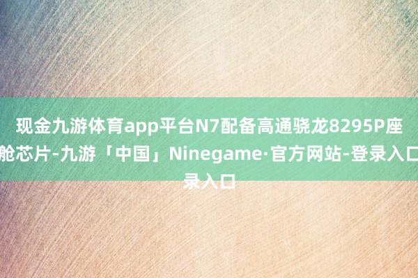 现金九游体育app平台N7配备高通骁龙8295P座舱芯片-九游「中国」Ninegame·官方网站-登录入口