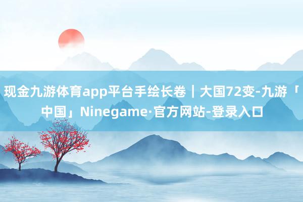 现金九游体育app平台手绘长卷｜大国72变-九游「中国」Ninegame·官方网站-登录入口