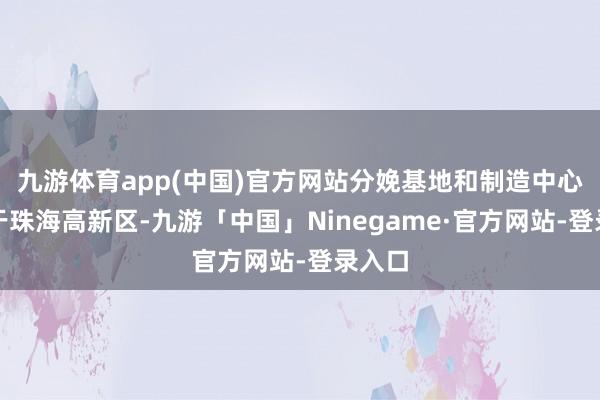 九游体育app(中国)官方网站分娩基地和制造中心则位于珠海高新区-九游「中国」Ninegame·官方网站-登录入口