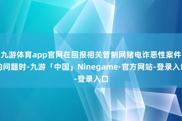 九游体育app官网在回报相关管制网赌电诈恶性案件的问题时-九游「中国」Ninegame·官方网站-登录入口