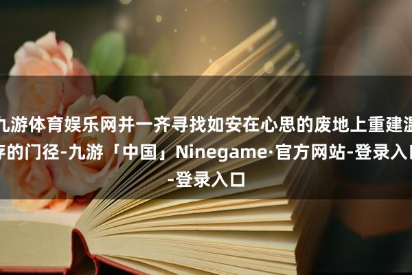 九游体育娱乐网并一齐寻找如安在心思的废地上重建温存的门径-九游「中国」Ninegame·官方网站-登录入口
