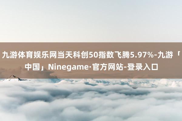 九游体育娱乐网当天科创50指数飞腾5.97%-九游「中国」Ninegame·官方网站-登录入口