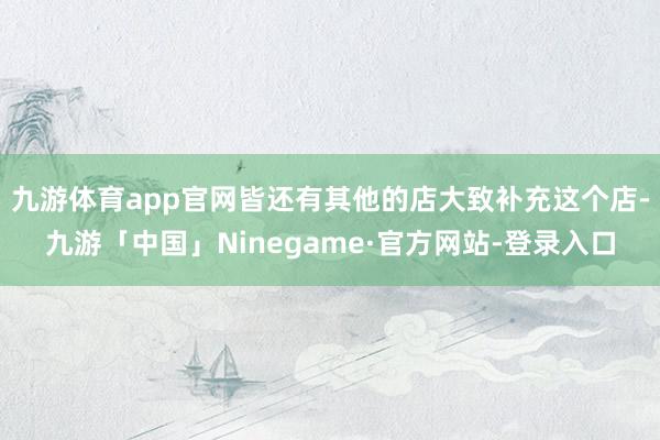 九游体育app官网皆还有其他的店大致补充这个店-九游「中国」Ninegame·官方网站-登录入口