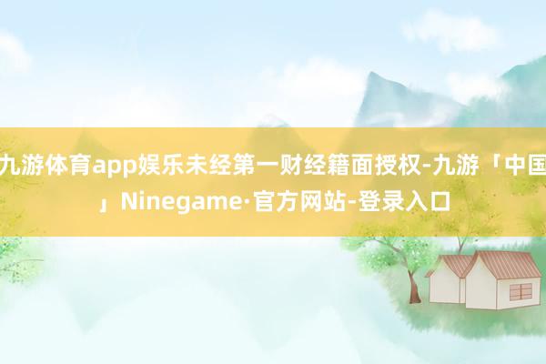 九游体育app娱乐未经第一财经籍面授权-九游「中国」Ninegame·官方网站-登录入口