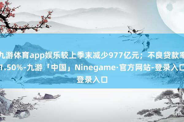 九游体育app娱乐较上季末减少977亿元；不良贷款率1.50%-九游「中国」Ninegame·官方网站-登录入口