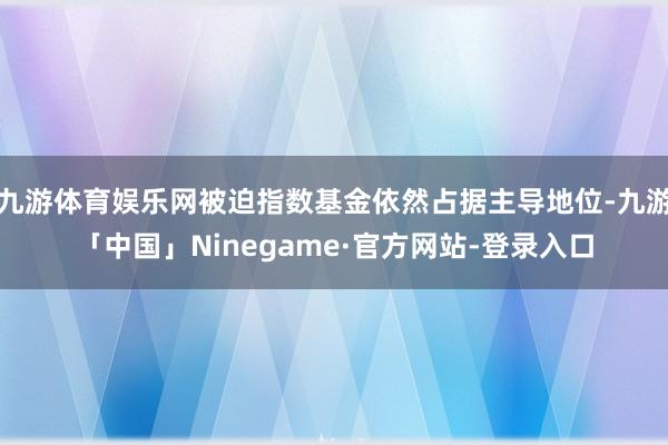 九游体育娱乐网被迫指数基金依然占据主导地位-九游「中国」Ninegame·官方网站-登录入口