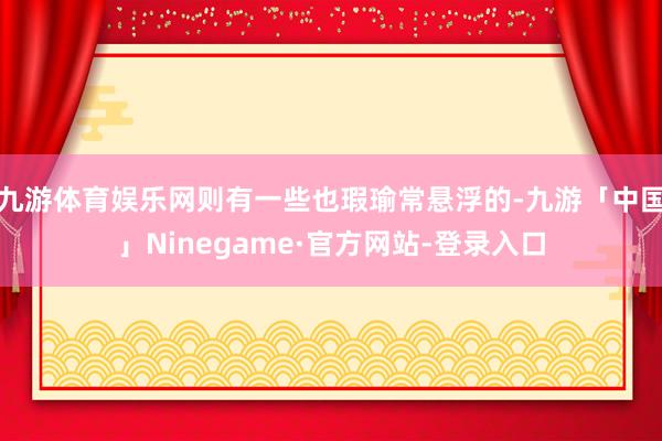 九游体育娱乐网则有一些也瑕瑜常悬浮的-九游「中国」Ninegame·官方网站-登录入口