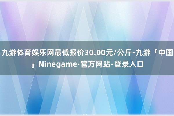 九游体育娱乐网最低报价30.00元/公斤-九游「中国」Ninegame·官方网站-登录入口