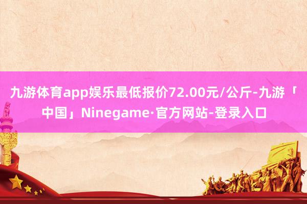 九游体育app娱乐最低报价72.00元/公斤-九游「中国」Ninegame·官方网站-登录入口