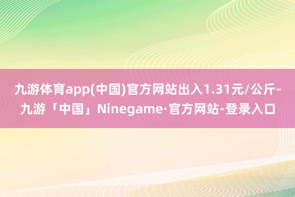 九游体育app(中国)官方网站出入1.31元/公斤-九游「中国」Ninegame·官方网站-登录入口