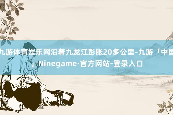 九游体育娱乐网沿着九龙江彭胀20多公里-九游「中国」Ninegame·官方网站-登录入口